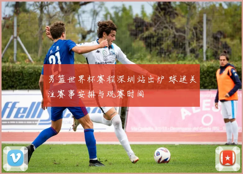 男篮世界杯赛程深圳站出炉 球迷关注赛事安排与观赛时间