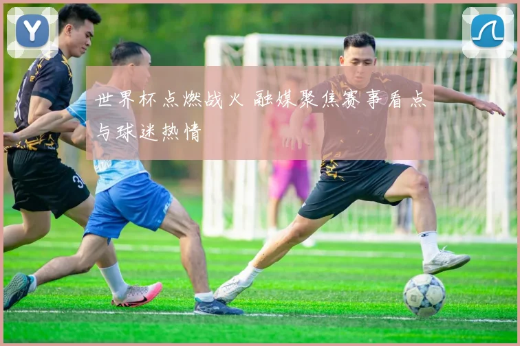 世界杯点燃战火 融媒聚焦赛事看点与球迷热情