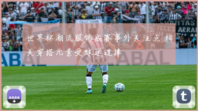 世界杯潮流服饰成赛事外关注点 相关穿搭元素受球迷追捧