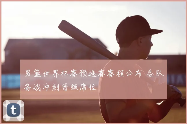 男篮世界杯赛预选赛赛程公布 各队备战冲刺晋级席位