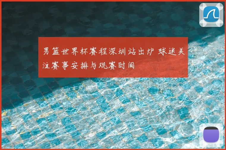 男篮世界杯赛程深圳站出炉 球迷关注赛事安排与观赛时间