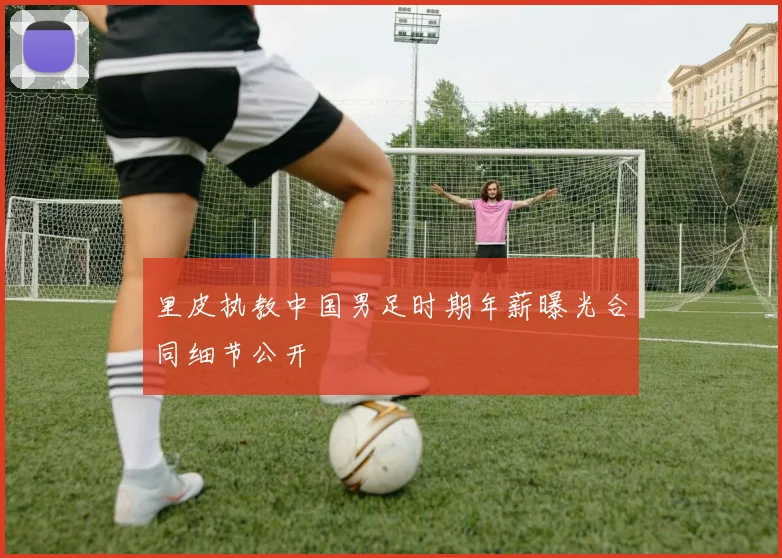 里皮执教中国男足时期年薪曝光合同细节公开