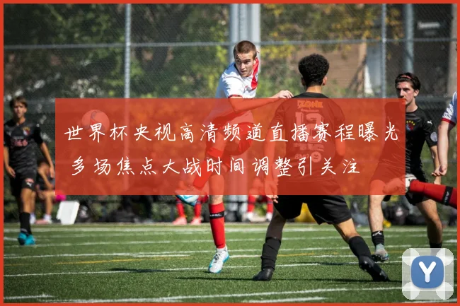 世界杯央视高清频道直播赛程曝光 多场焦点大战时间调整引关注