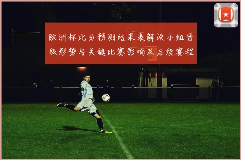 欧洲杯比分预测结果表解读小组晋级形势与关键比赛影响及后续赛程研判