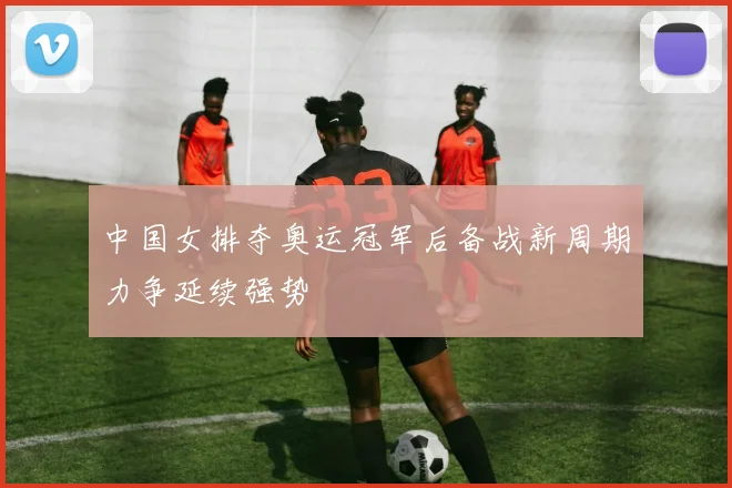 中国女排夺奥运冠军后备战新周期力争延续强势