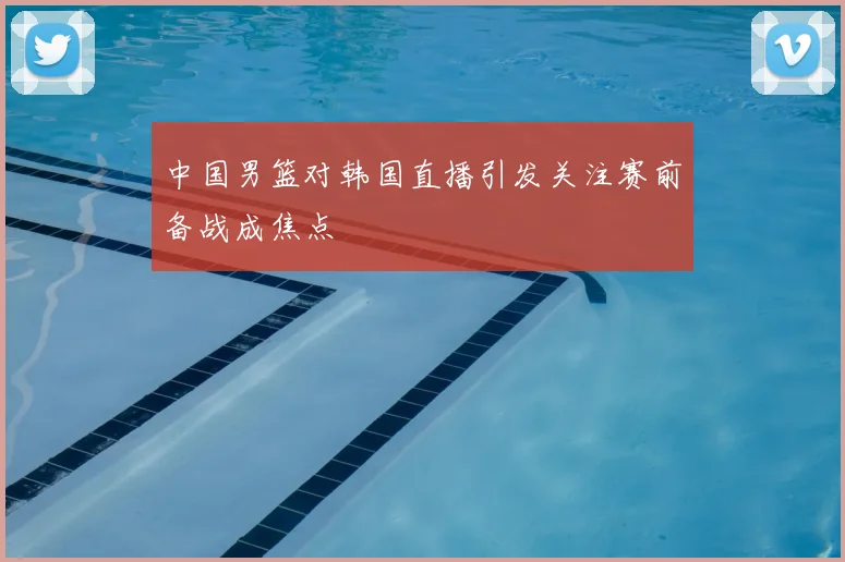 中国男篮对韩国直播引发关注赛前备战成焦点