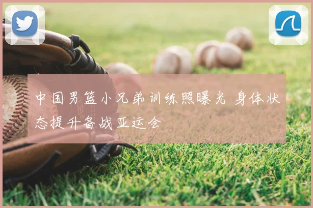 中国男篮小兄弟训练照曝光 身体状态提升备战亚运会