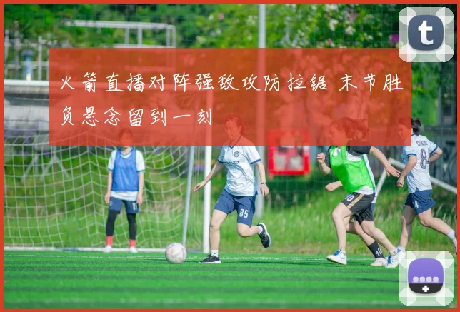火箭直播对阵强敌攻防拉锯 末节胜负悬念留到一刻