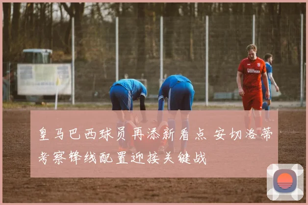 皇马巴西球员再添新看点 安切洛蒂考察锋线配置迎接关键战
