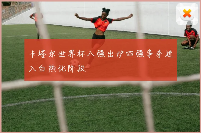 卡塔尔世界杯八强出炉四强争夺进入白热化阶段