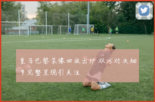 皇马巴黎录像回放出炉 双方对决细节完整呈现引关注