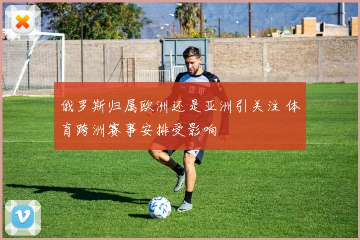 俄罗斯归属欧洲还是亚洲引关注 体育跨洲赛事安排受影响