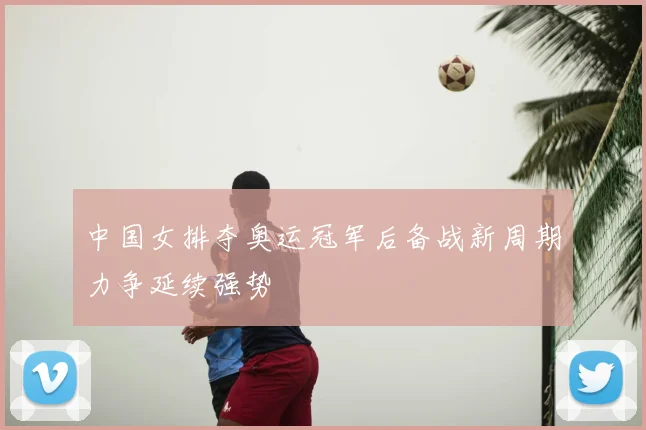 中国女排夺奥运冠军后备战新周期力争延续强势