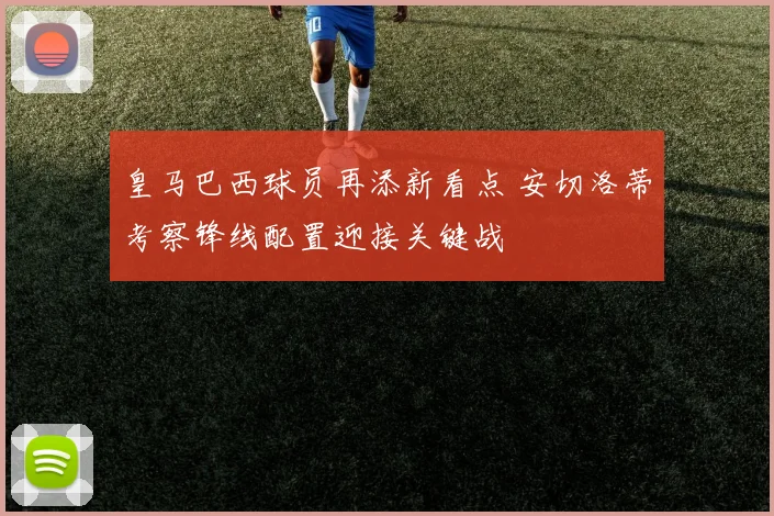 皇马巴西球员再添新看点 安切洛蒂考察锋线配置迎接关键战