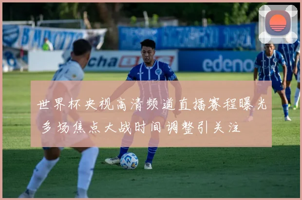 世界杯央视高清频道直播赛程曝光 多场焦点大战时间调整引关注