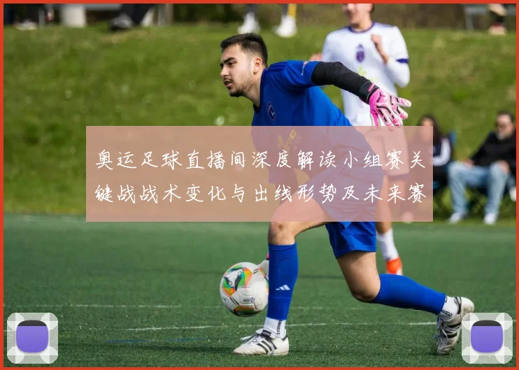 奥运足球直播间深度解读小组赛关键战战术变化与出线形势及未来赛程影响
