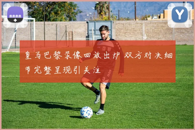 皇马巴黎录像回放出炉 双方对决细节完整呈现引关注