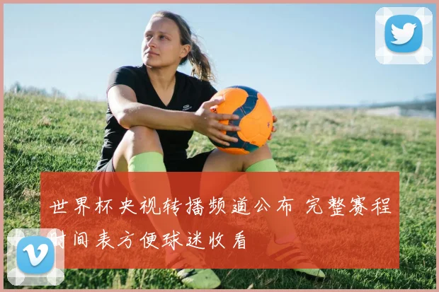 世界杯央视转播频道公布 完整赛程时间表方便球迷收看