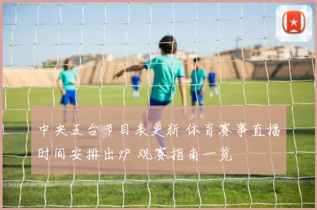 中央五台节目表更新 体育赛事直播时间安排出炉 观赛指南一览