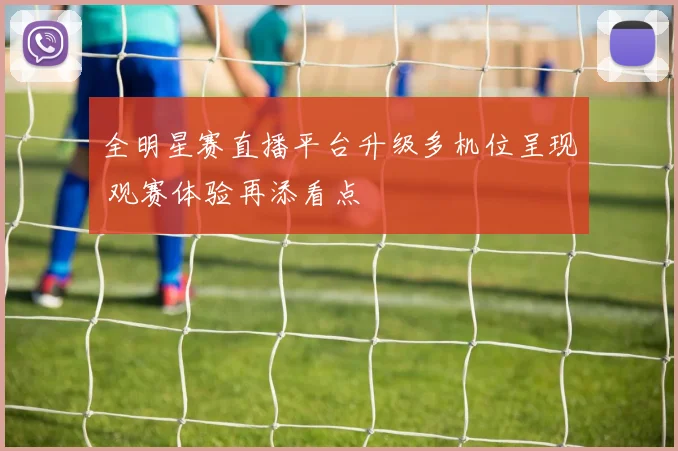 全明星赛直播平台升级多机位呈现 观赛体验再添看点