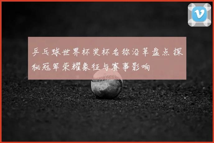 乒乓球世界杯奖杯名称沿革盘点 探秘冠军荣耀象征与赛事影响