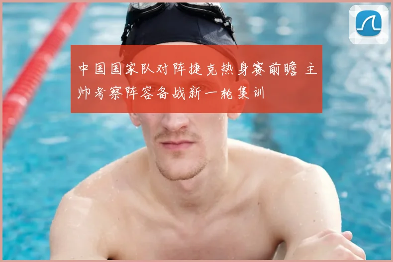 中国国家队对阵捷克热身赛前瞻 主帅考察阵容备战新一轮集训