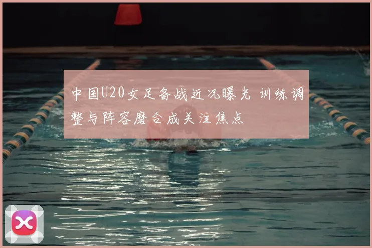 中国U20女足备战近况曝光 训练调整与阵容磨合成关注焦点