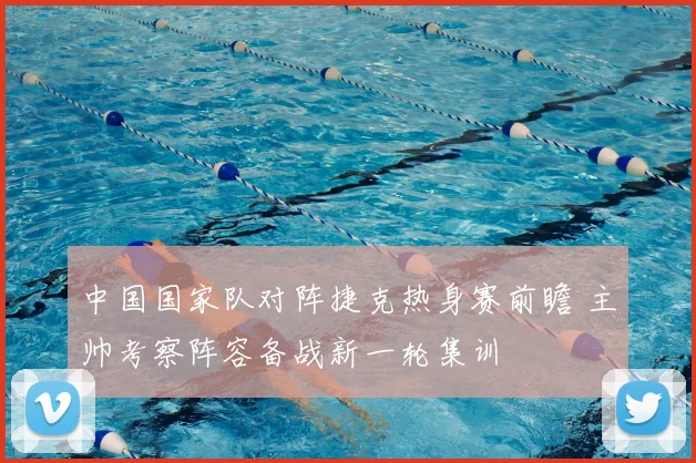 中国国家队对阵捷克热身赛前瞻 主帅考察阵容备战新一轮集训