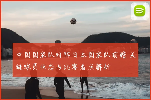 中国国家队对阵日本国家队前瞻 关键球员状态与比赛看点解析