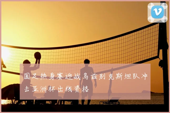 国足热身赛迎战乌兹别克斯坦队冲击亚洲杯出线资格