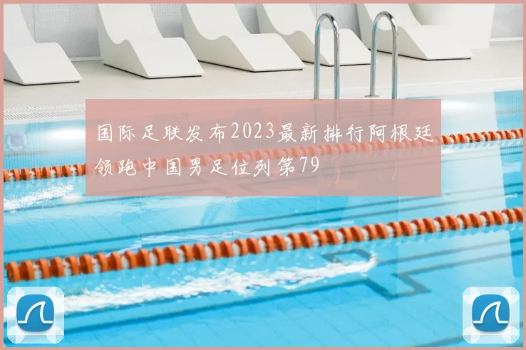国际足联发布2023最新排行阿根廷领跑中国男足位列第79