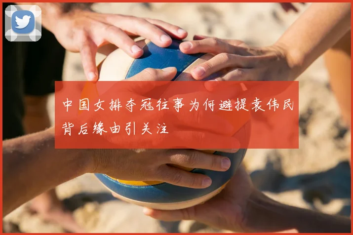 中国女排夺冠往事为何避提袁伟民背后缘由引关注