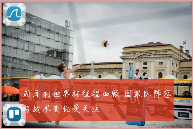 匈牙利世界杯征程回顾 国家队阵容与战术变化受关注