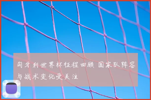 匈牙利世界杯征程回顾 国家队阵容与战术变化受关注