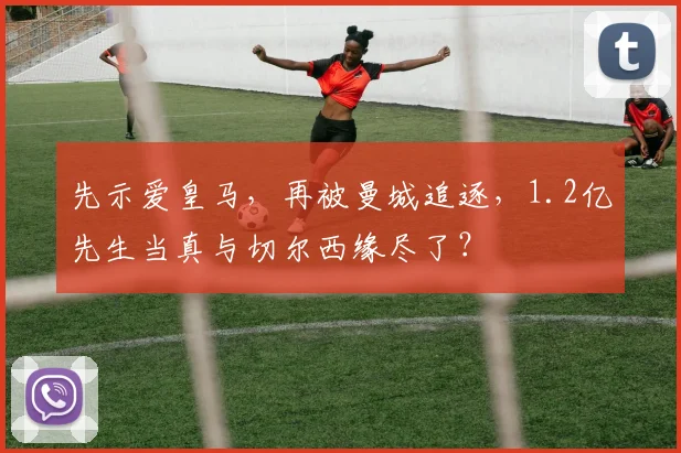 先示爱皇马，再被曼城追逐，1.2亿先生当真与切尔西缘尽了？