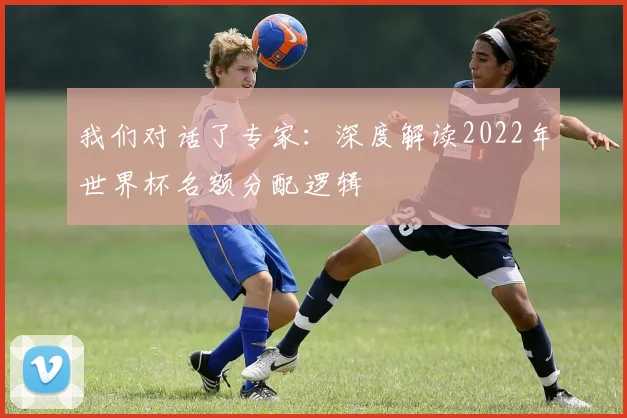 我们对话了专家：深度解读2022年世界杯名额分配逻辑
