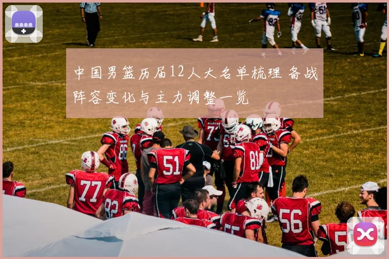 中国男篮历届12人大名单梳理 备战阵容变化与主力调整一览