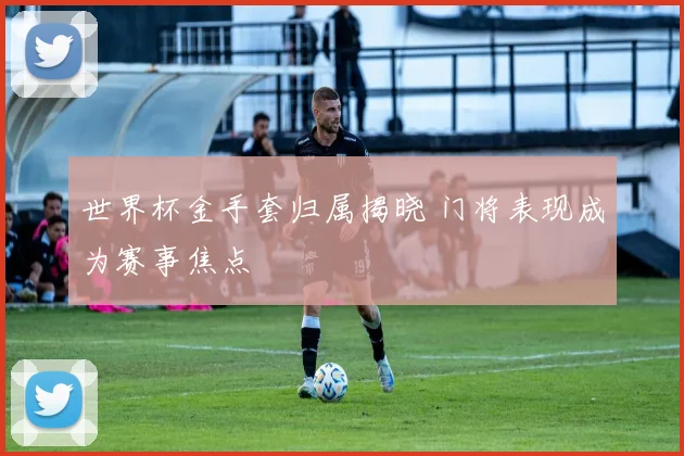 世界杯金手套归属揭晓 门将表现成为赛事焦点