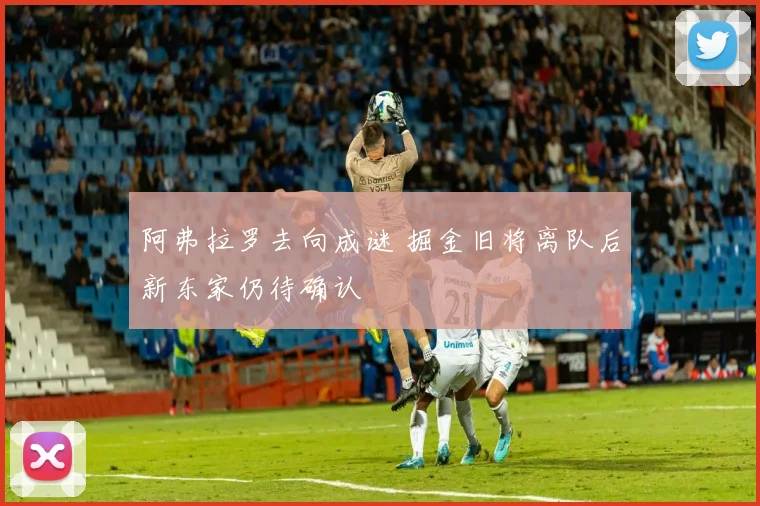 阿弗拉罗去向成谜 掘金旧将离队后新东家仍待确认